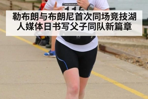 勒布朗与布朗尼首次同场竞技湖人媒体日书写父子同队新篇章